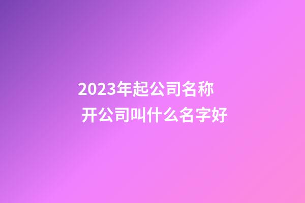 2023年起公司名称 开公司叫什么名字好-第1张-公司起名-玄机派